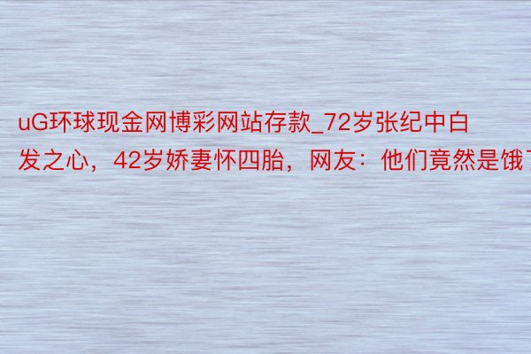 uG环球现金网博彩网站存款_72岁张纪中白发之心，42岁娇妻怀四胎，网友：他们竟然是饿了