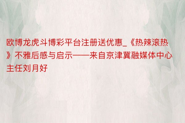 欧博龙虎斗博彩平台注册送优惠_《热辣滚热》不雅后感与启示——来自京津冀融媒体中心主任刘月好