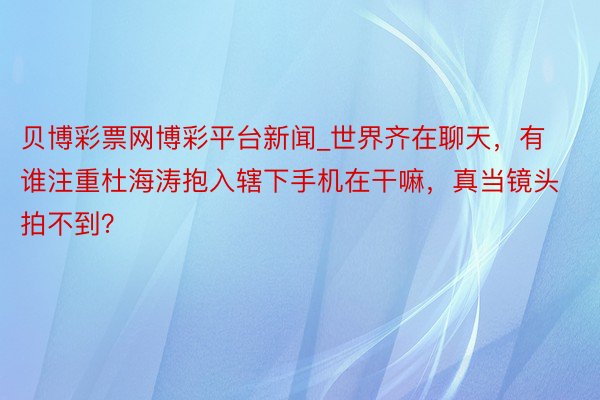 贝博彩票网博彩平台新闻_世界齐在聊天，有谁注重杜海涛抱入辖下手机在干嘛，真当镜头拍不到？