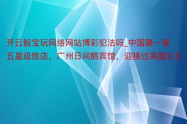 开云骰宝玩网络网站博彩犯法吗_中国第一家五星级旅店，广州日间鹅宾馆，迎接过英国女王