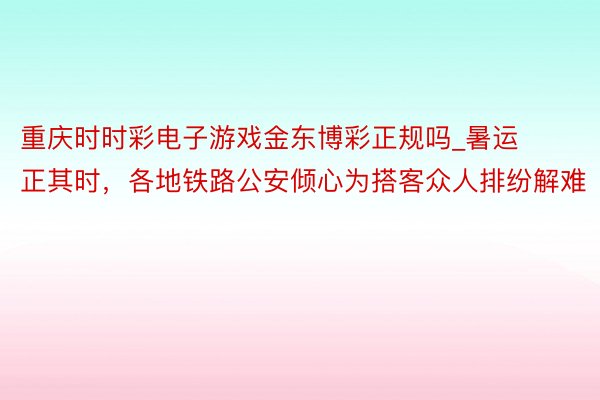 重庆时时彩电子游戏金东博彩正规吗_暑运正其时，各地铁路公安倾心为搭客众人排纷解难