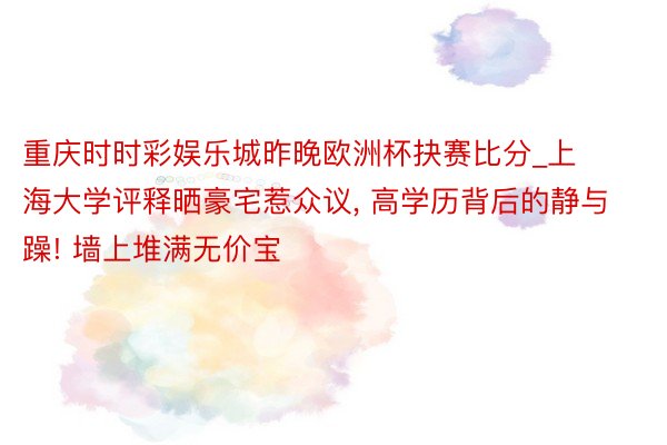 重庆时时彩娱乐城昨晚欧洲杯抉赛比分_上海大学评释晒豪宅惹众议, 高学历背后的静与躁! 墙上堆满无价宝