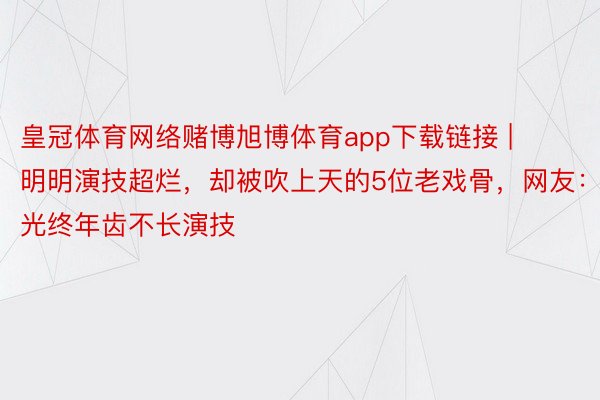 皇冠体育网络赌博旭博体育app下载链接 | 明明演技超烂，却被吹上天的5位老戏骨，网友：光终年齿不长演技