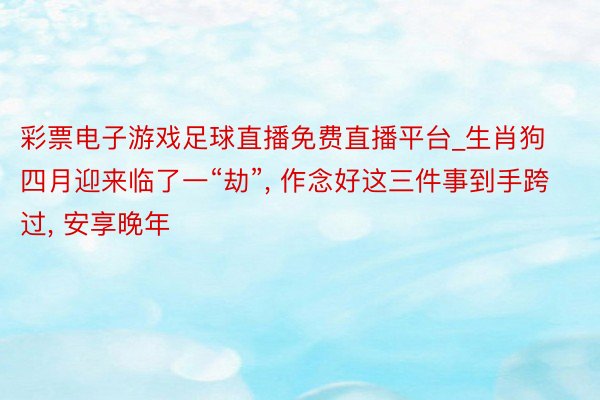 彩票电子游戏足球直播免费直播平台_生肖狗四月迎来临了一“劫”, 作念好这三件事到手跨过, 安享晚年