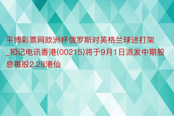 平博彩票网欧洲杯俄罗斯对英格兰球迷打架_和记电讯香港(00215)将于9月1日派发中期股息每股2.28港仙