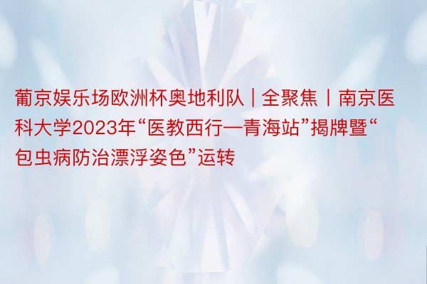 葡京娱乐场欧洲杯奥地利队 | 全聚焦丨南京医科大学2023年“医教西行—青海站”揭牌暨“包虫病防治漂浮姿色”运转