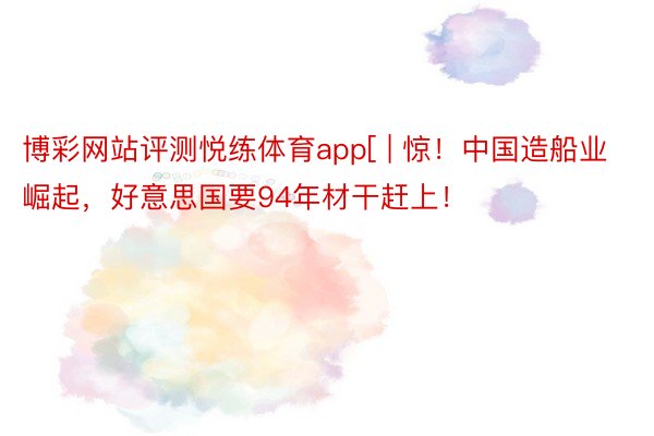 博彩网站评测悦练体育app[ | 惊！中国造船业崛起，好意思国要94年材干赶上！