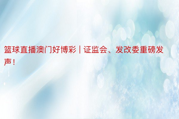 篮球直播澳门好博彩 | 证监会、发改委重磅发声！