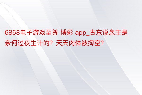 6868电子游戏至尊 博彩 app_古东说念主是奈何过夜生计的？天天肉体被掏空？