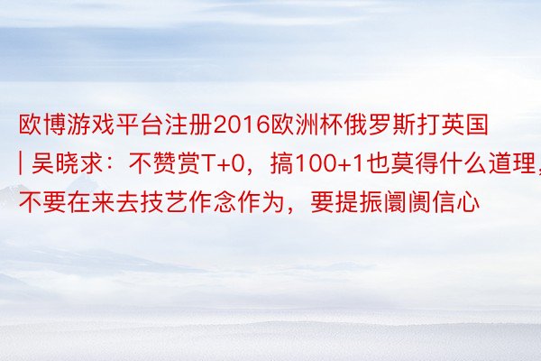 欧博游戏平台注册2016欧洲杯俄罗斯打英国 | 吴晓求：不赞赏T+0，搞100+1也莫得什么道理，不要在来去技艺作念作为，要提振阛阓信心