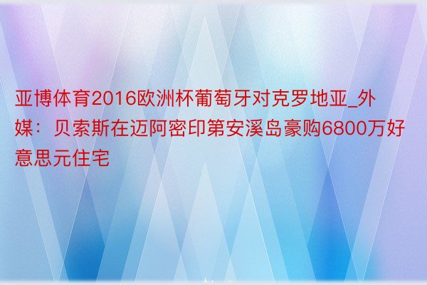 亚博体育2016欧洲杯葡萄牙对克罗地亚_外媒：贝索斯在迈阿密印第安溪岛豪购6800万好意思元住宅