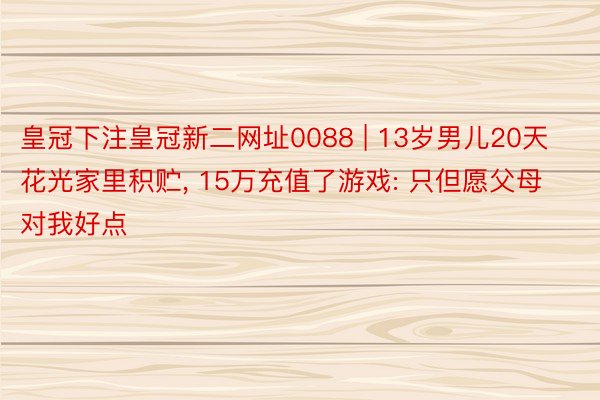 皇冠下注皇冠新二网址0088 | 13岁男儿20天花光家里积贮， 15万充值了游戏: 只但愿父母对我好点