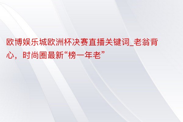 欧博娱乐城欧洲杯决赛直播关键词_老翁背心，时尚圈最新“榜一年老”