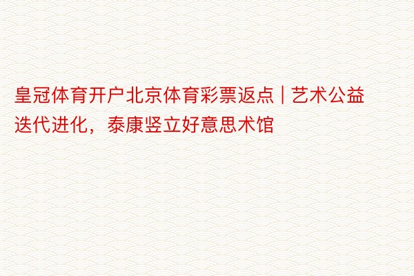 皇冠体育开户北京体育彩票返点 | 艺术公益迭代进化，泰康竖立好意思术馆