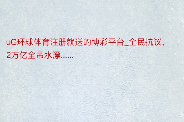 uG环球体育注册就送的博彩平台_全民抗议，2万亿全吊水漂......