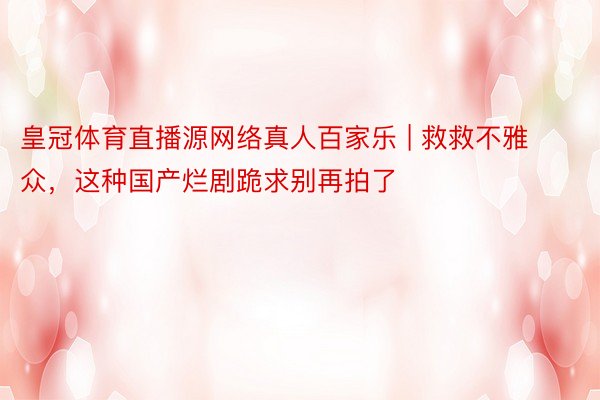 皇冠体育直播源网络真人百家乐 | 救救不雅众，这种国产烂剧跪求别再拍了