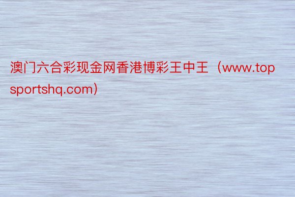 澳门六合彩现金网香港博彩王中王（www.topsportshq.com）