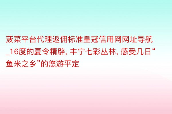 菠菜平台代理返佣标准皇冠信用网网址导航_16度的夏令精辟, 丰宁七彩丛林, 感受几日“鱼米之乡”的悠游平定