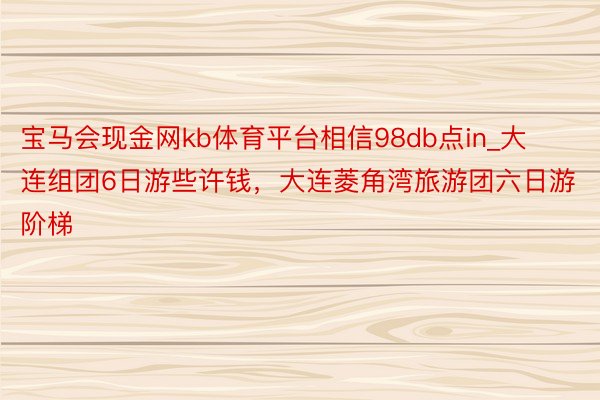 宝马会现金网kb体育平台相信98db点in_大连组团6日游些许钱，大连菱角湾旅游团六日游阶梯