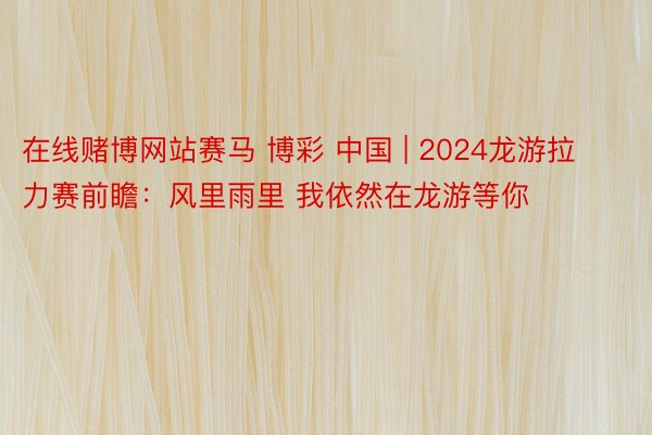 在线赌博网站赛马 博彩 中国 | 2024龙游拉力赛前瞻：风里雨里 我依然在龙游等你