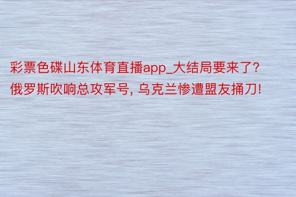 彩票色碟山东体育直播app_大结局要来了? 俄罗斯吹响总攻军号, 乌克兰惨遭盟友捅刀!