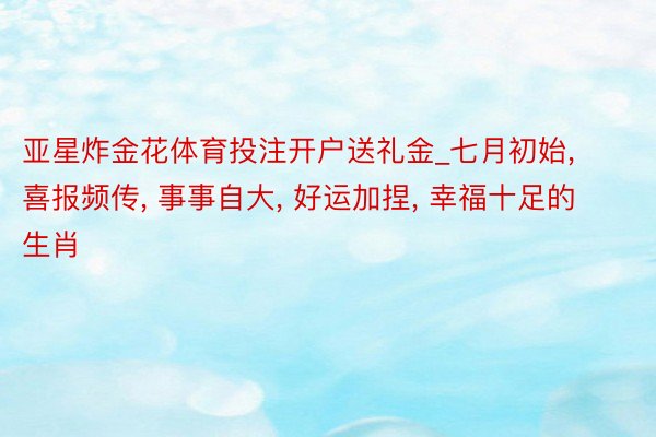 亚星炸金花体育投注开户送礼金_七月初始, 喜报频传, 事事自大, 好运加捏, 幸福十足的生肖