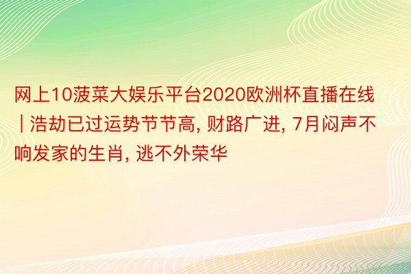 网上10菠菜大娱乐平台2020欧洲杯直播在线 | 浩劫已过运势节节高, 财路广进, 7月闷声不响发家的生肖, 逃不外荣华