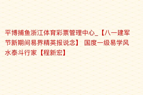 平博捕鱼浙江体育彩票管理中心_【八一建军节新期间易界精英报说念】 国度一级易学风水泰斗行家【程新宏】