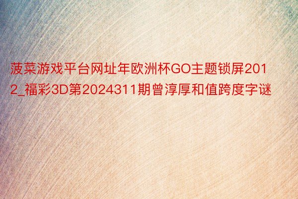 菠菜游戏平台网址年欧洲杯GO主题锁屏2012_福彩3D第2024311期曾淳厚和值跨度字谜