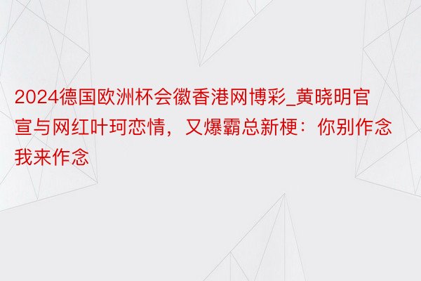 2024德国欧洲杯会徽香港网博彩_黄晓明官宣与网红叶珂恋情，又爆霸总新梗：你别作念 我来作念