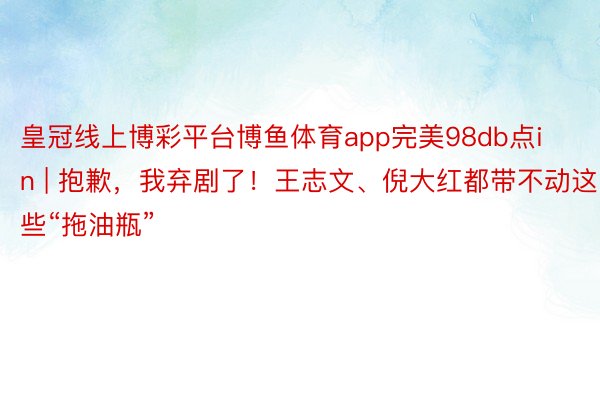 皇冠线上博彩平台博鱼体育app完美98db点in | 抱歉，我弃剧了！王志文、倪大红都带不动这些“拖油瓶”