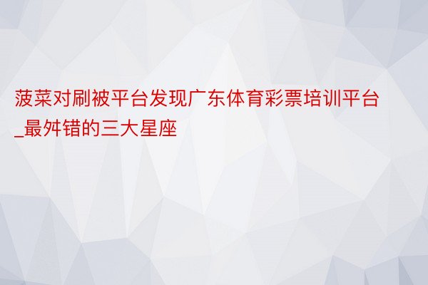 菠菜对刷被平台发现广东体育彩票培训平台_最舛错的三大星座