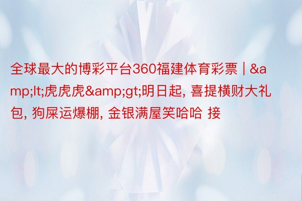 全球最大的博彩平台360福建体育彩票 | &lt;虎虎虎&gt;明日起, 喜提横财大礼包, 狗屎运爆棚, 金银满屋笑哈哈 接