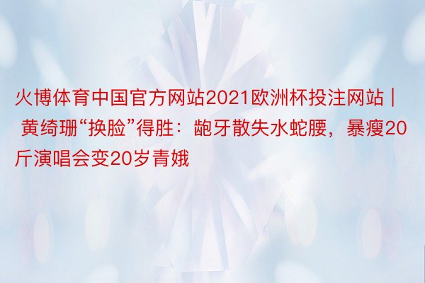 火博体育中国官方网站2021欧洲杯投注网站 | 黄绮珊“换脸”得胜：龅牙散失水蛇腰，暴瘦20斤演唱会变20岁青娥