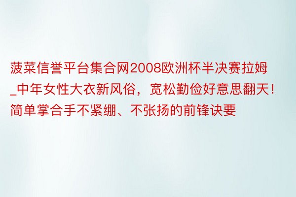 菠菜信誉平台集合网2008欧洲杯半决赛拉姆_中年女性大衣新风俗，宽松勤俭好意思翻天！简单掌合手不紧绷、不张扬的前锋诀要