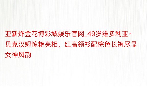 亚新炸金花博彩城娱乐官网_49岁维多利亚·贝克汉姆惊艳亮相，红高领衫配棕色长裤尽显女神风韵