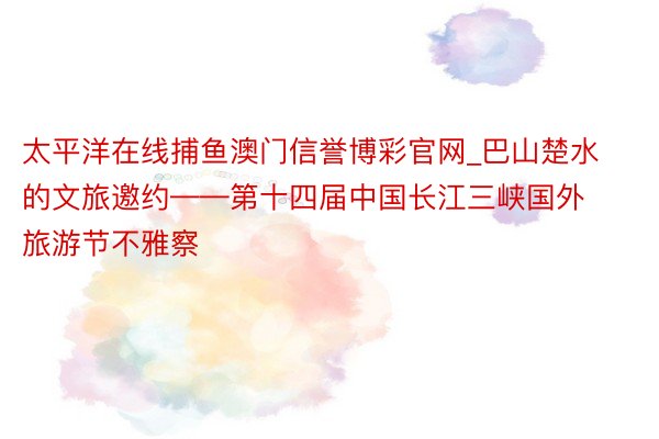 太平洋在线捕鱼澳门信誉博彩官网_巴山楚水的文旅邀约——第十四届中国长江三峡国外旅游节不雅察