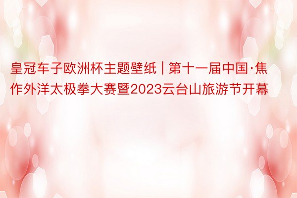 皇冠车子欧洲杯主题壁纸 | 第十一届中国·焦作外洋太极拳大赛暨2023云台山旅游节开幕