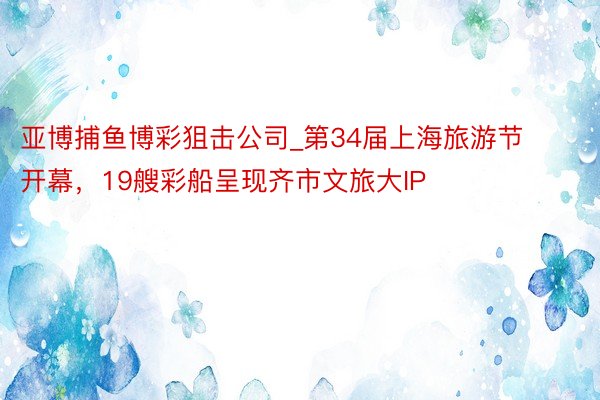 亚博捕鱼博彩狙击公司_第34届上海旅游节开幕，19艘彩船呈现齐市文旅大IP