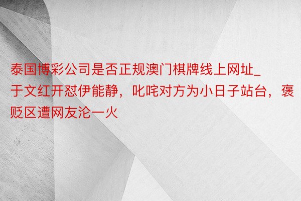 泰国博彩公司是否正规澳门棋牌线上网址_于文红开怼伊能静，叱咤对方为小日子站台，褒贬区遭网友沦一火