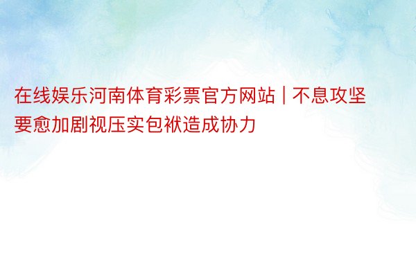 在线娱乐河南体育彩票官方网站 | 不息攻坚要愈加剧视压实包袱造成协力