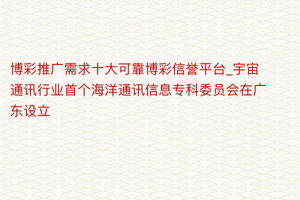 博彩推广需求十大可靠博彩信誉平台_宇宙通讯行业首个海洋通讯信息专科委员会在广东设立