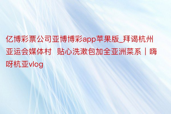 亿博彩票公司亚博博彩app苹果版_拜谒杭州亚运会媒体村  贴心洗漱包加全亚洲菜系｜嗨呀杭亚vlog