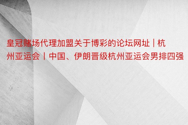 皇冠赌场代理加盟关于博彩的论坛网址 | 杭州亚运会丨中国、伊朗晋级杭州亚运会男排四强