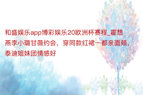 和盛娱乐app博彩娱乐20欧洲杯赛程_霍想燕李小璐甘薇约会，穿同款红裙一都亲面颊，泰迪姐妹团情感好