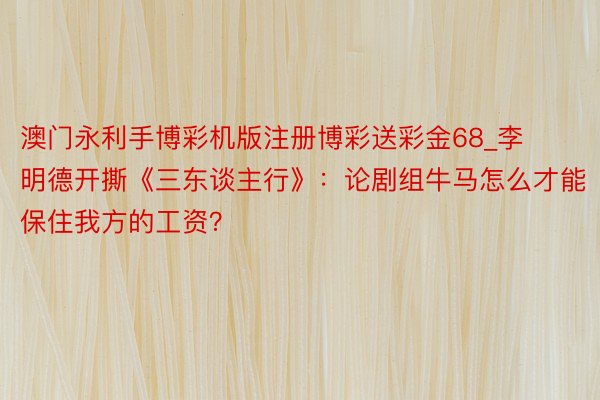 澳门永利手博彩机版注册博彩送彩金68_李明德开撕《三东谈主行》：论剧组牛马怎么才能保住我方的工资？