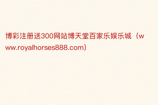 博彩注册送300网站博天堂百家乐娱乐城（www.royalhorses888.com）