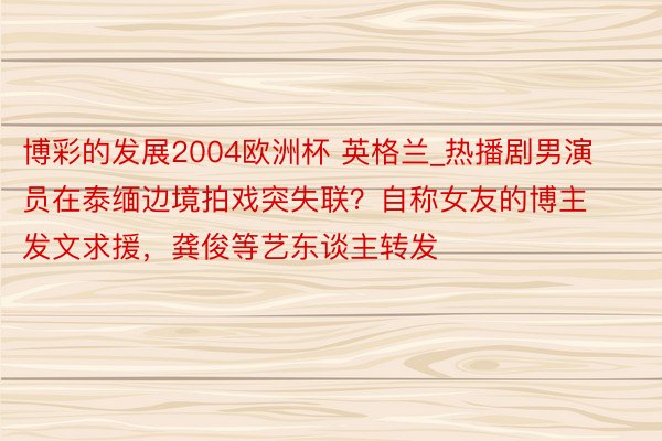 博彩的发展2004欧洲杯 英格兰_热播剧男演员在泰缅边境拍戏突失联？自称女友的博主发文求援，龚俊等艺东谈主转发