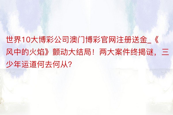 世界10大博彩公司澳门博彩官网注册送金_《风中的火焰》颤动大结局！两大案件终揭谜，三少年运道何去何从？