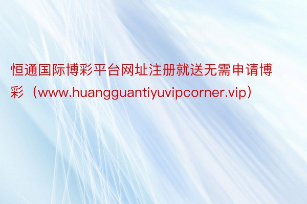 恒通国际博彩平台网址注册就送无需申请博彩（www.huangguantiyuvipcorner.vip）